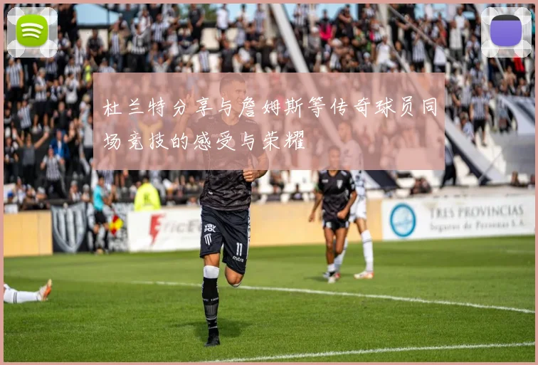 杜兰特分享与詹姆斯等传奇球员同场竞技的感受与荣耀