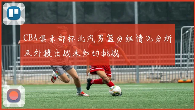 CBA俱乐部杯北汽男篮分组情况分析及外援出战未知的挑战