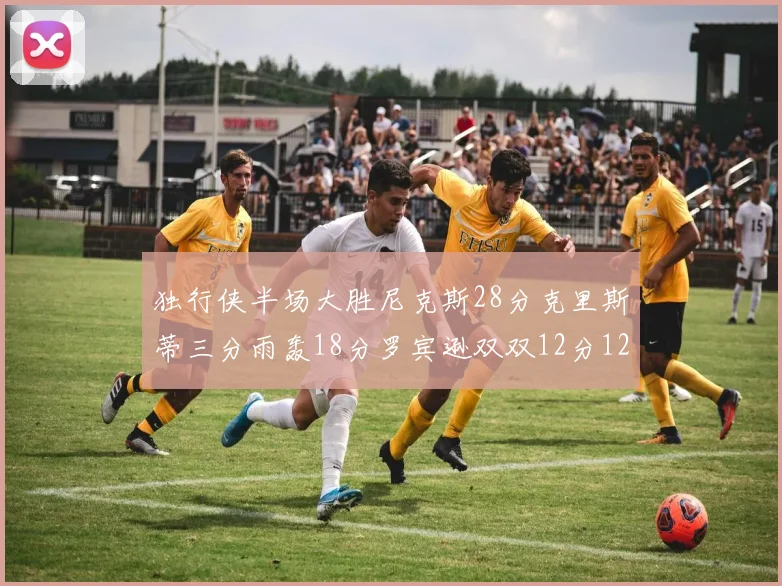 独行侠半场大胜尼克斯28分克里斯蒂三分雨轰18分罗宾逊双双12分12篮板表现出色