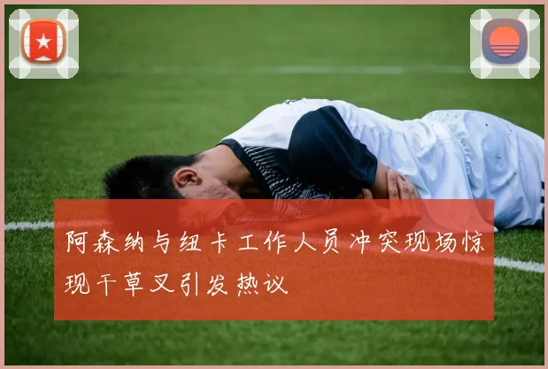 阿森纳与纽卡工作人员冲突现场惊现干草叉引发热议