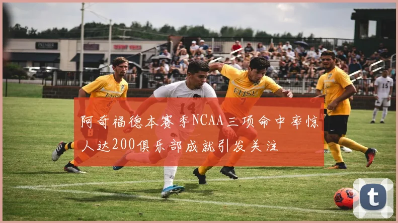 阿奇福德本赛季NCAA三项命中率惊人达200俱乐部成就引发关注