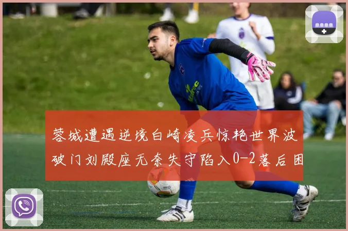 蓉城遭遇逆境白崎凌兵惊艳世界波破门刘殿座无奈失守陷入0-2落后困境