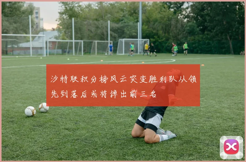 沙特联积分榜风云突变胜利队从领先到落后或将掉出前三名