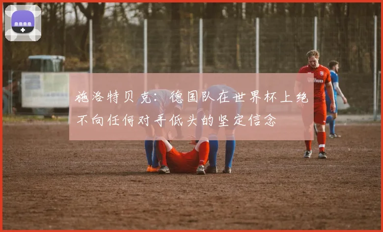 施洛特贝克：德国队在世界杯上绝不向任何对手低头的坚定信念