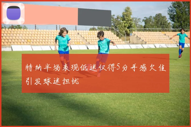 特纳半场表现低迷仅得5分手感欠佳引发球迷担忧