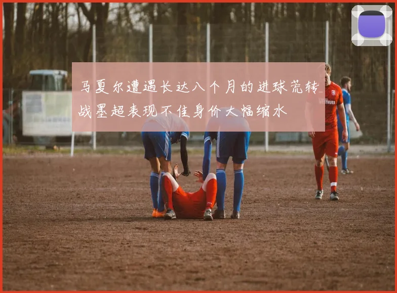 马夏尔遭遇长达八个月的进球荒转战墨超表现不佳身价大幅缩水