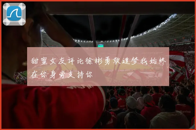 甜蜜女友评论徐彬勇敢追梦我始终在你身旁支持你