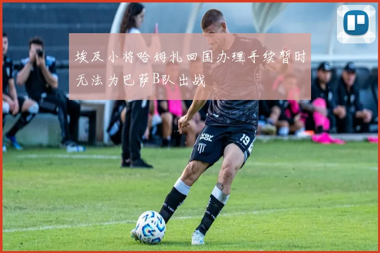 埃及小将哈姆扎回国办理手续暂时无法为巴萨B队出战