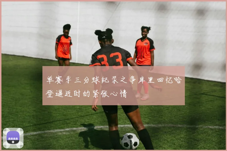 单赛季三分球纪录之争库里回忆哈登逼近时的紧张心情