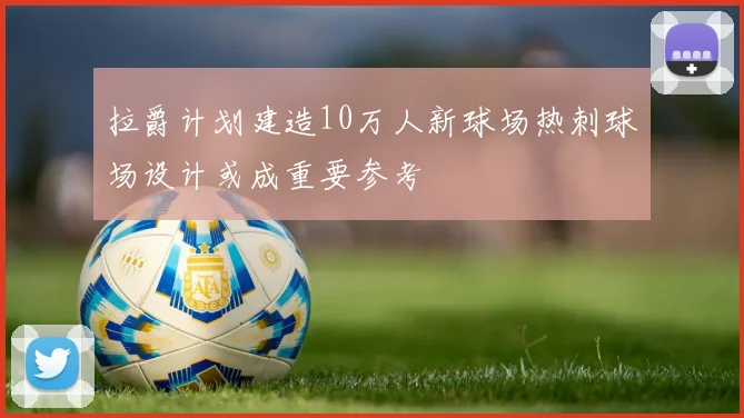 拉爵计划建造10万人新球场热刺球场设计或成重要参考