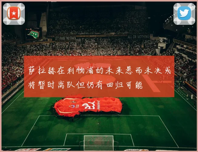 萨拉赫在利物浦的未来悬而未决或将暂时离队但仍有回归可能