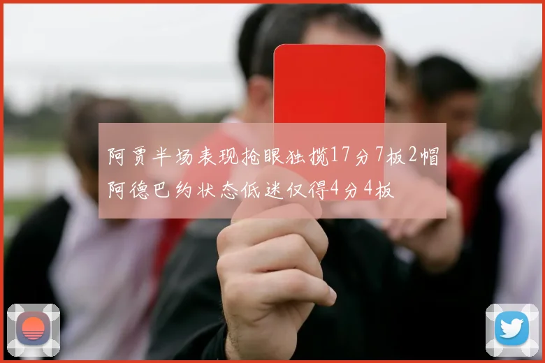 阿贾半场表现抢眼独揽17分7板2帽阿德巴约状态低迷仅得4分4板