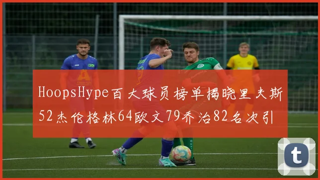 HoopsHype百大球员榜单揭晓里夫斯52杰伦格林64欧文79乔治82名次引关注