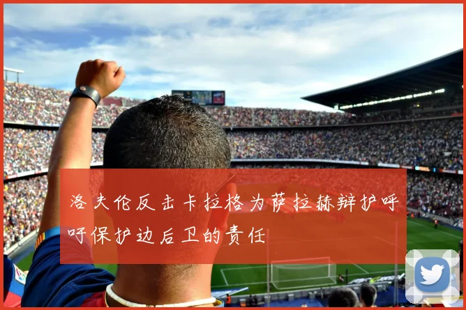 洛夫伦反击卡拉格为萨拉赫辩护呼吁保护边后卫的责任