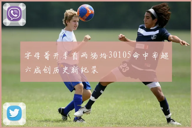 字母哥开季首两场均30105命中率超六成创历史新纪录