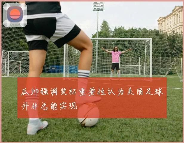 瓜帅强调奖杯重要性认为美丽足球并非总能实现