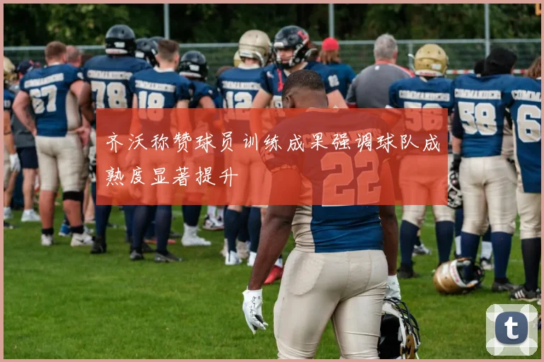 齐沃称赞球员训练成果强调球队成熟度显著提升