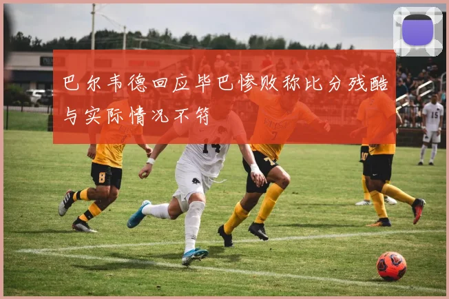 巴尔韦德回应毕巴惨败称比分残酷与实际情况不符