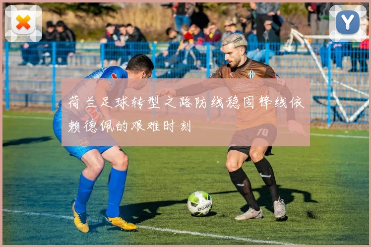 荷兰足球转型之路防线稳固锋线依赖德佩的艰难时刻