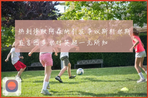 热刺惨败阿森纳引发争议斯科尔斯直言图多尔对英超一无所知