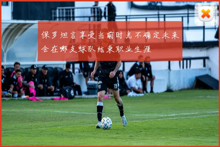 保罗坦言享受当前时光不确定未来会在哪支球队结束职业生涯