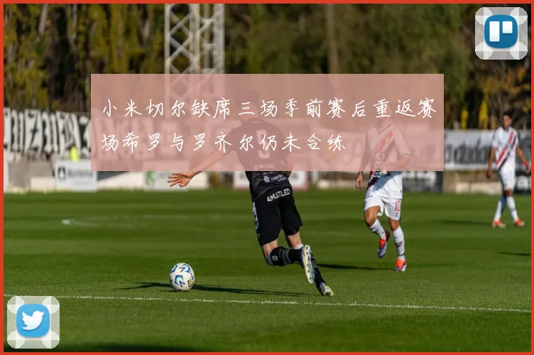 小米切尔缺席三场季前赛后重返赛场希罗与罗齐尔仍未合练
