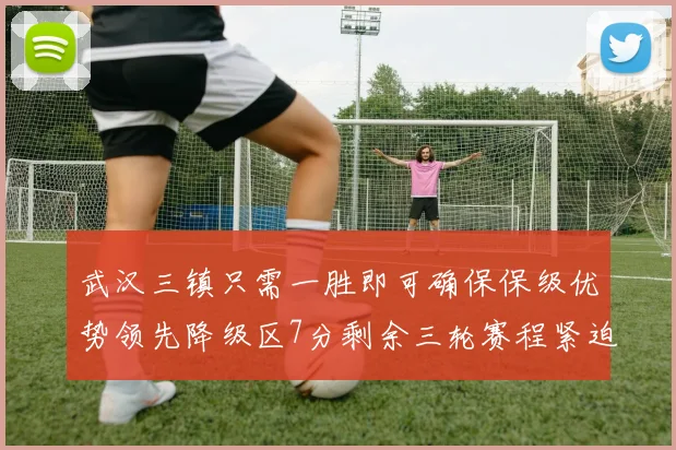 武汉三镇只需一胜即可确保保级优势领先降级区7分剩余三轮赛程紧迫