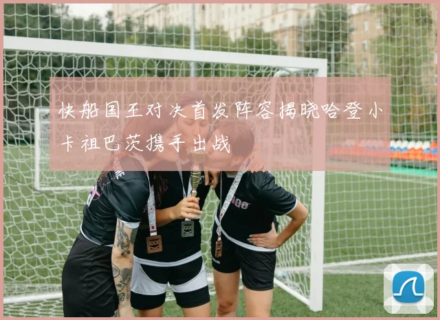 快船国王对决首发阵容揭晓哈登小卡祖巴茨携手出战