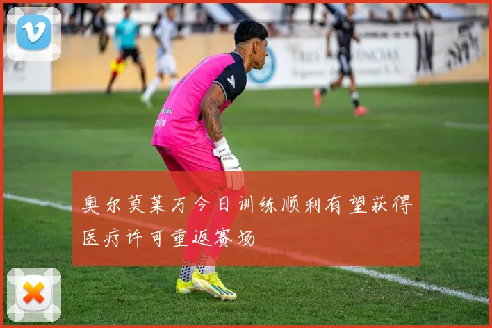 奥尔莫莱万今日训练顺利有望获得医疗许可重返赛场