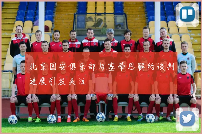 北京国安俱乐部与塞蒂恩解约谈判进展引发关注