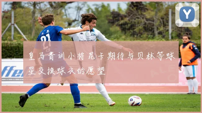 皇马青训小将昆卡期待与贝林等球星交换球衣的愿望