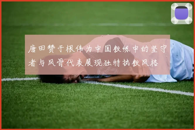 唐田赞于根伟为中国教练中的坚守者与风骨代表展现独特执教风格