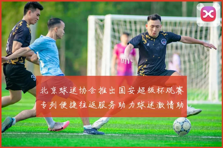 北京球迷协会推出国安超级杯观赛专列便捷往返服务助力球迷激情助阵