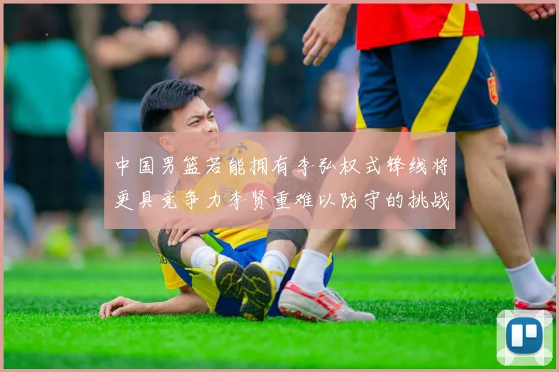 中国男篮若能拥有李弘权式锋线将更具竞争力李贤重难以防守的挑战