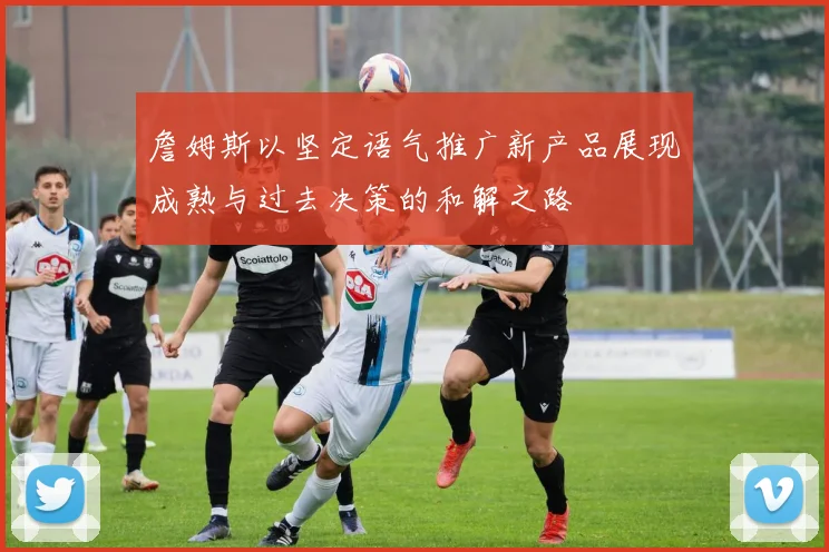 詹姆斯以坚定语气推广新产品展现成熟与过去决策的和解之路