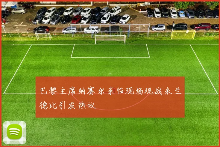 巴黎主席纳赛尔亲临现场观战米兰德比引发热议