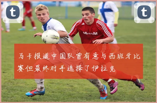 马卡报道中国队曾有意与西班牙比赛但最终对手选择了伊拉克