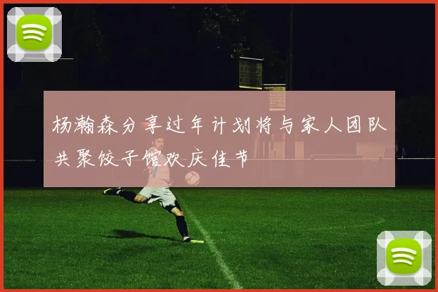 杨瀚森分享过年计划将与家人团队共聚饺子馆欢庆佳节