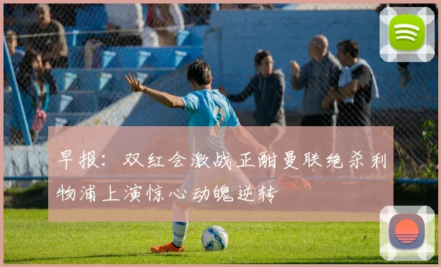 早报：双红会激战正酣曼联绝杀利物浦上演惊心动魄逆转