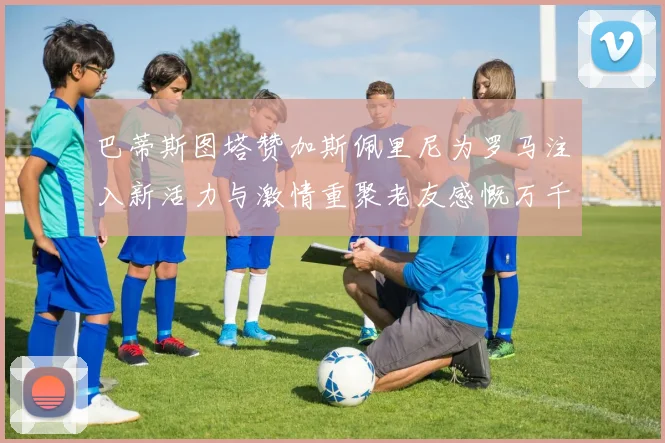 巴蒂斯图塔赞加斯佩里尼为罗马注入新活力与激情重聚老友感慨万千