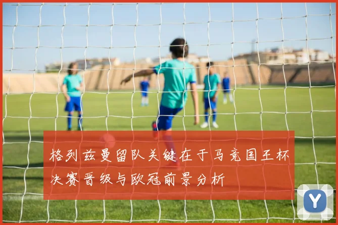 格列兹曼留队关键在于马竞国王杯决赛晋级与欧冠前景分析
