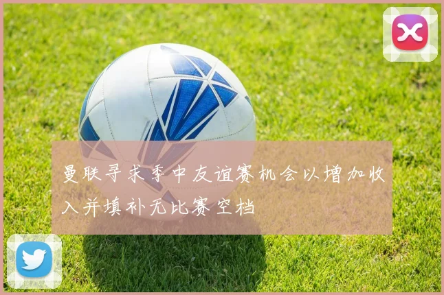 曼联寻求季中友谊赛机会以增加收入并填补无比赛空档