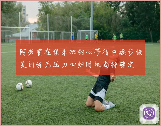 阿劳霍在俱乐部耐心等待中逐步恢复训练无压力回归时机尚待确定