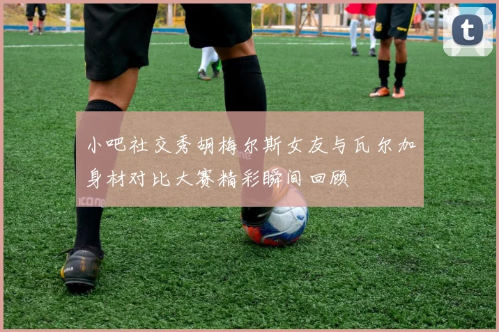 小吧社交秀胡梅尔斯女友与瓦尔加身材对比大赛精彩瞬间回顾